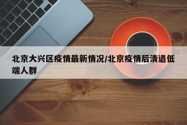 北京大兴区疫情最新情况/北京疫情后清退低端人群