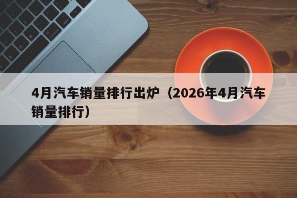 4月汽车销量排行出炉(2026年4月汽车销量排行)