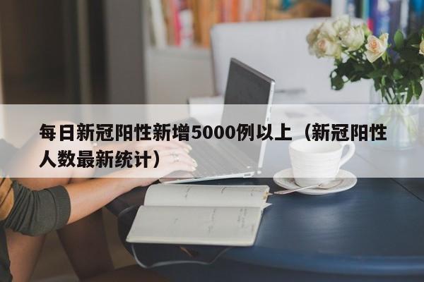 每日新冠阳性新增5000例以上(新冠阳性人数最新统计)