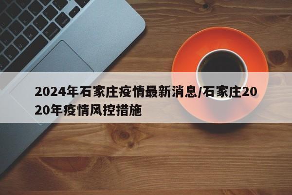 2024年石家庄疫情最新消息/石家庄2020年疫情风控措施