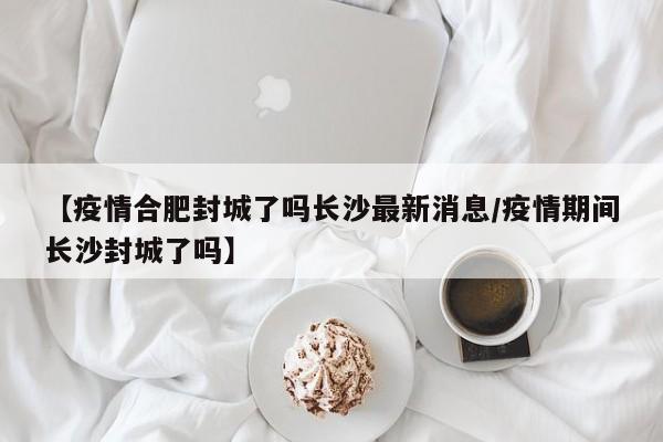 【疫情合肥封城了吗长沙最新消息/疫情期间长沙封城了吗】