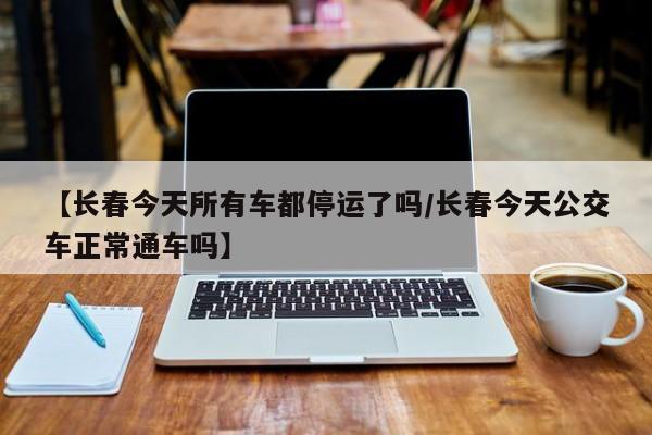 【长春今天所有车都停运了吗/长春今天公交车正常通车吗】