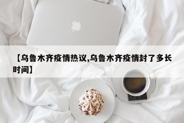 【乌鲁木齐疫情热议,乌鲁木齐疫情封了多长时间】
