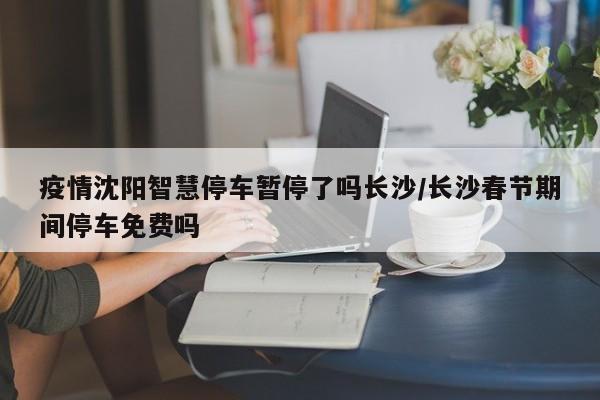 疫情沈阳智慧停车暂停了吗长沙/长沙春节期间停车免费吗