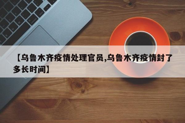 【乌鲁木齐疫情处理官员,乌鲁木齐疫情封了多长时间】