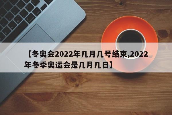 【冬奥会2022年几月几号结束,2022年冬季奥运会是几月几日】