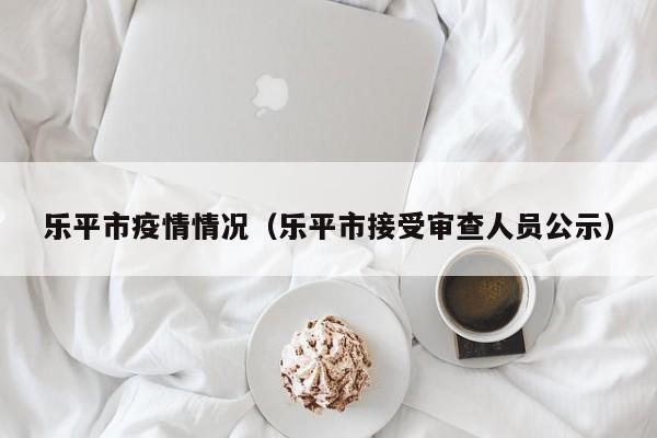 乐平市疫情情况(乐平市接受审查人员公示)