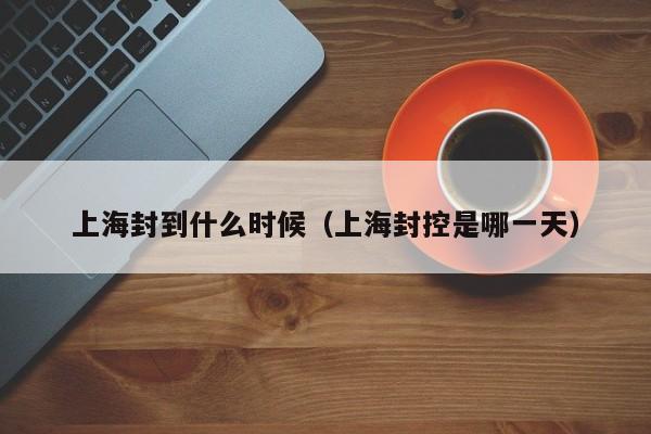 上海封到什么时候(上海封控是哪一天)