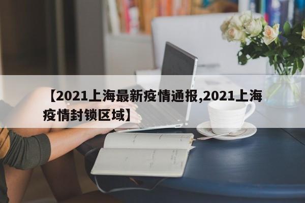 【2021上海最新疫情通报,2021上海疫情封锁区域】