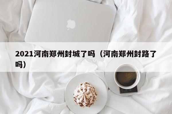 2021河南郑州封城了吗(河南郑州封路了吗)