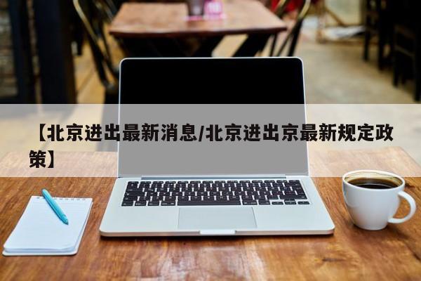 【北京进出最新消息/北京进出京最新规定政策】
