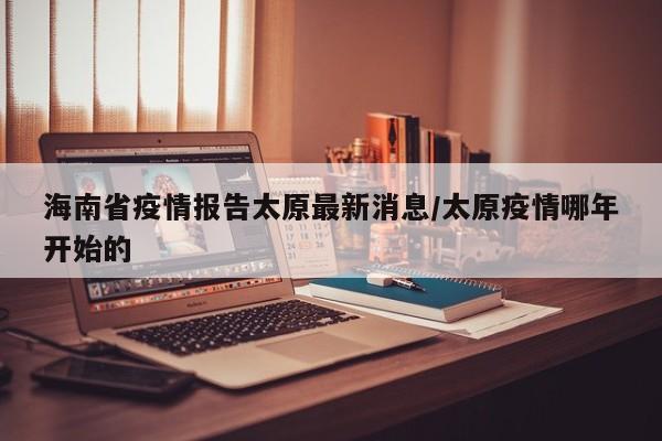 海南省疫情报告太原最新消息/太原疫情哪年开始的
