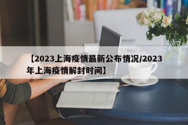 【2023上海疫情最新公布情况/2023年上海疫情解封时间】