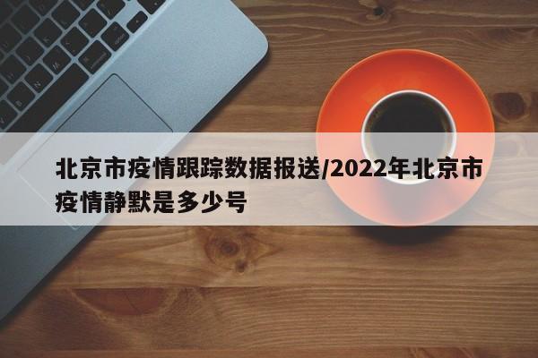 北京市疫情跟踪数据报送/2022年北京市疫情静默是多少号