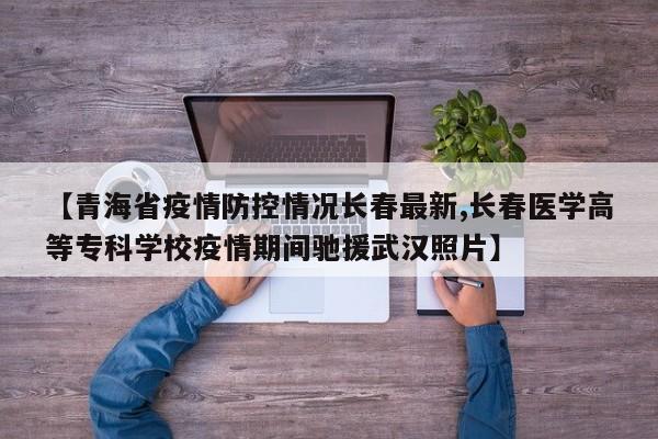 【青海省疫情防控情况长春最新,长春医学高等专科学校疫情期间驰援武汉照片】
