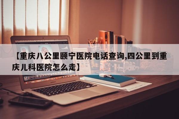 【重庆八公里颐宁医院电话查询,四公里到重庆儿科医院怎么走】