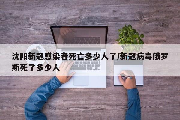 沈阳新冠感染者死亡多少人了/新冠病毒俄罗斯死了多少人