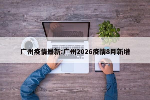 广州疫情最新:广州2026疫情8月新增