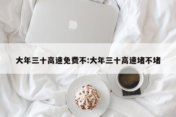 大年三十高速免费不:大年三十高速堵不堵