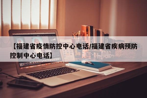 【福建省疫情防控中心电话/福建省疾病预防控制中心电话】