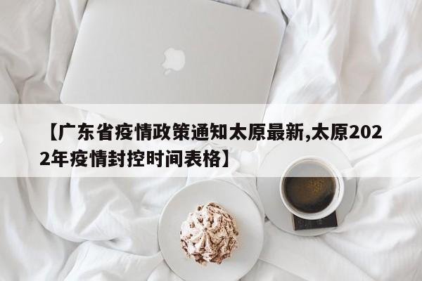 【广东省疫情政策通知太原最新,太原2022年疫情封控时间表格】