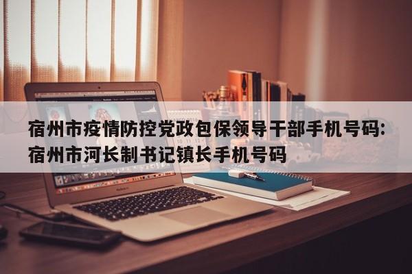 宿州市疫情防控党政包保领导干部手机号码:宿州市河长制书记镇长手机号码