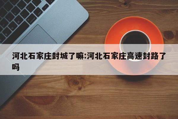 河北石家庄封城了嘛:河北石家庄高速封路了吗