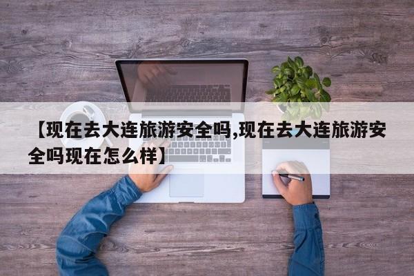 【现在去大连旅游安全吗,现在去大连旅游安全吗现在怎么样】