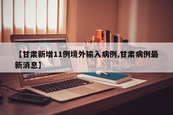 【甘肃新增11例境外输入病例,甘肃病例最新消息】