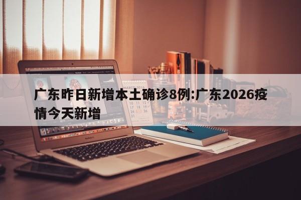 广东昨日新增本土确诊8例:广东2026疫情今天新增