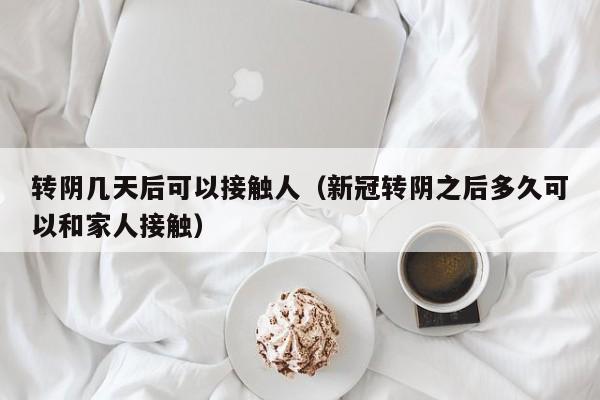 转阴几天后可以接触人(新冠转阴之后多久可以和家人接触)