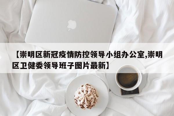 【崇明区新冠疫情防控领导小组办公室,崇明区卫健委领导班子图片最新】