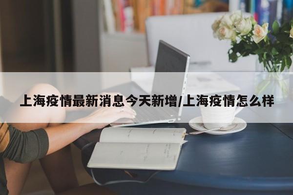 上海疫情最新消息今天新增/上海疫情怎么样