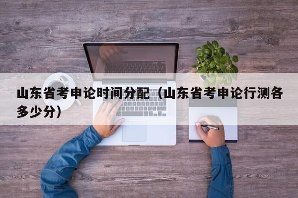 山东省考申论时间分配(山东省考申论行测各多少分)