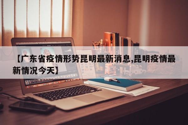 【广东省疫情形势昆明最新消息,昆明疫情最新情况今天】