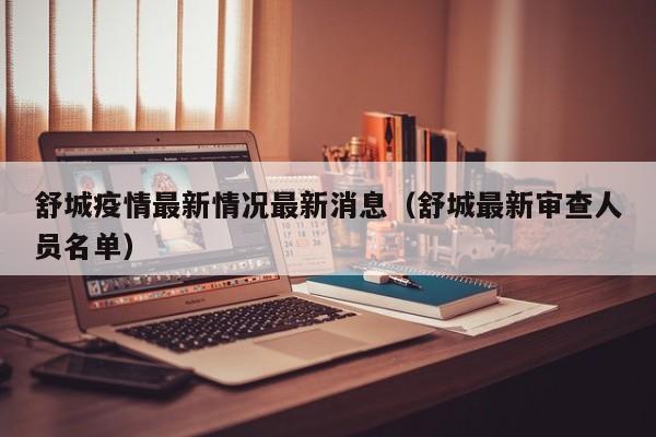 舒城疫情最新情况最新消息(舒城最新审查人员名单)