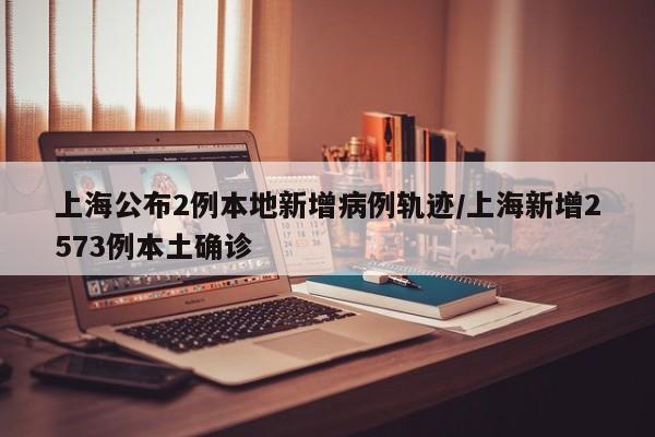 上海公布2例本地新增病例轨迹/上海新增2573例本土确诊