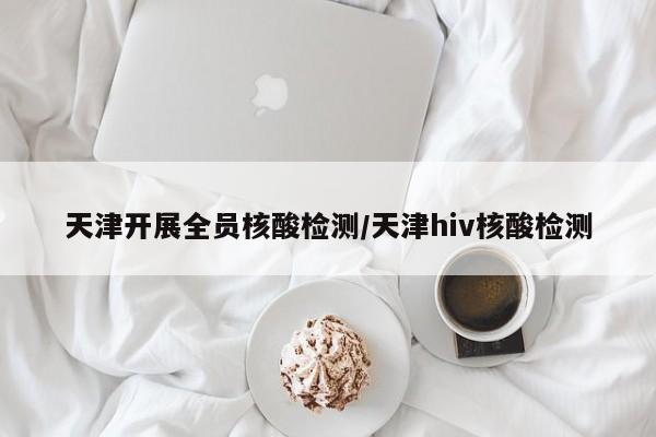 天津开展全员核酸检测/天津hiv核酸检测
