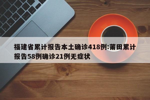福建省累计报告本土确诊418例:莆田累计报告58例确诊21例无症状