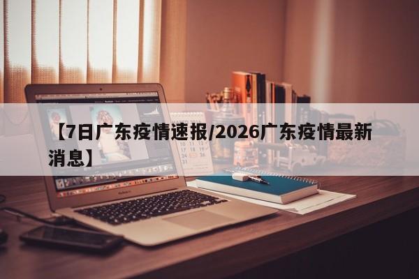【7日广东疫情速报/2026广东疫情最新消息】