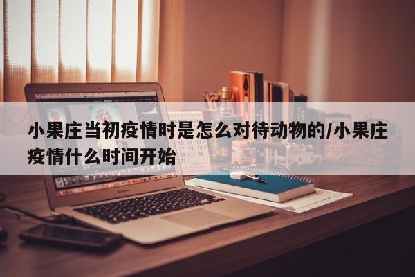 小果庄当初疫情时是怎么对待动物的/小果庄疫情什么时间开始