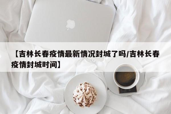 【吉林长春疫情最新情况封城了吗/吉林长春疫情封城时间】
