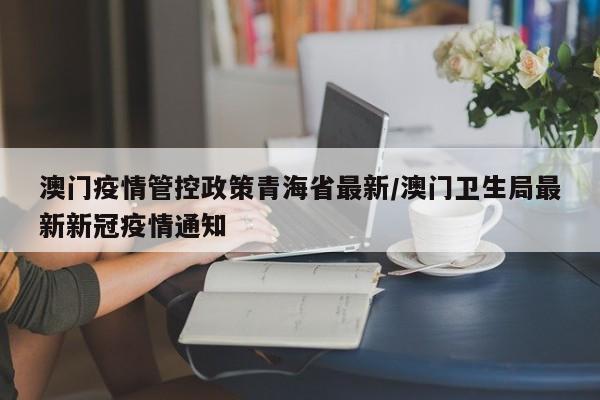 澳门疫情管控政策青海省最新/澳门卫生局最新新冠疫情通知
