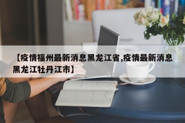 【疫情福州最新消息黑龙江省,疫情最新消息黑龙江牡丹江市】