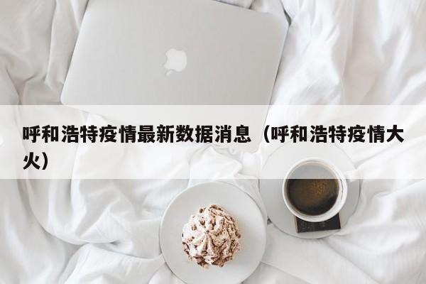 呼和浩特疫情最新数据消息(呼和浩特疫情大火)