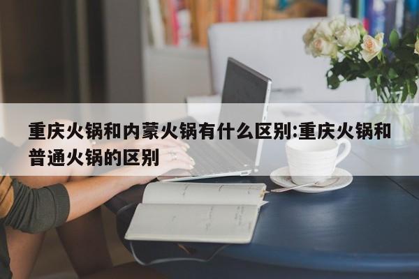 重庆火锅和内蒙火锅有什么区别:重庆火锅和普通火锅的区别