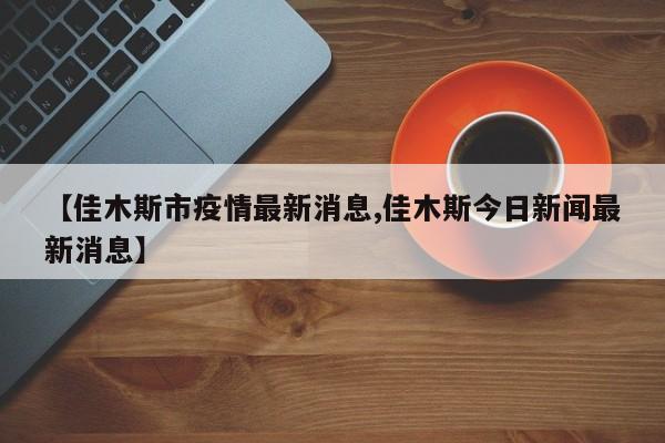 【佳木斯市疫情最新消息,佳木斯今日新闻最新消息】