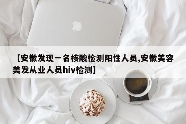 【安徽发现一名核酸检测阳性人员,安徽美容美发从业人员hiv检测】