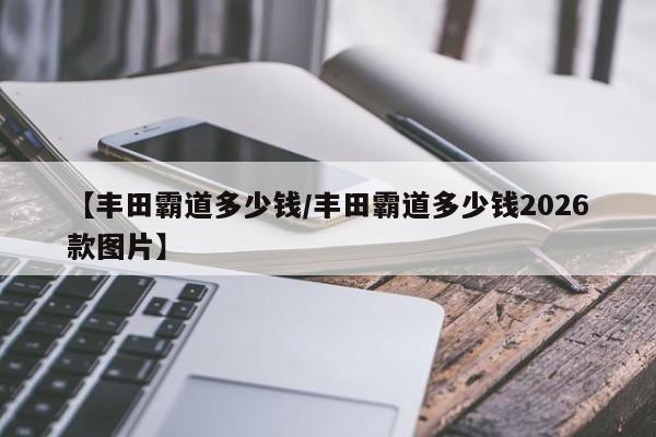 【丰田霸道多少钱/丰田霸道多少钱2026款图片】