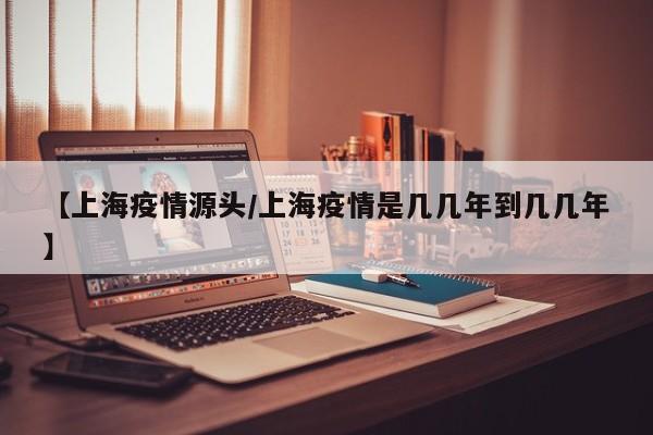 【上海疫情源头/上海疫情是几几年到几几年】